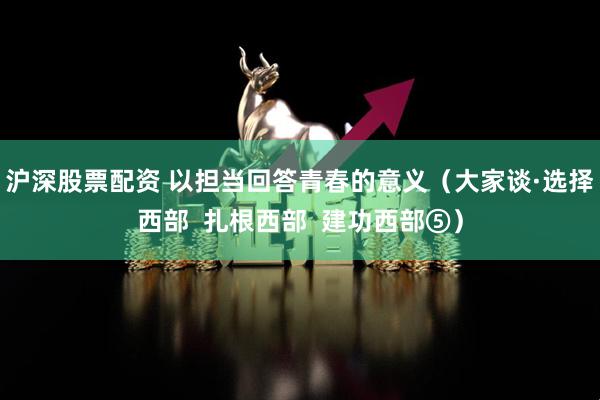沪深股票配资 以担当回答青春的意义（大家谈·选择西部  扎根西部  建功西部⑤）