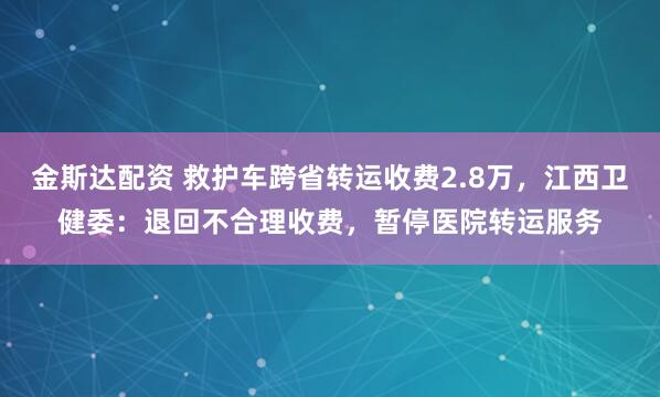 金斯达配资 救护车跨省转运收费2.8万，江西卫健委：退回不合理收费，暂停医院转运服务
