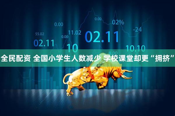 全民配资 全国小学生人数减少 学校课堂却更“拥挤”