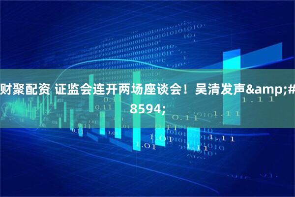 财聚配资 证监会连开两场座谈会！吴清发声&#8594;
