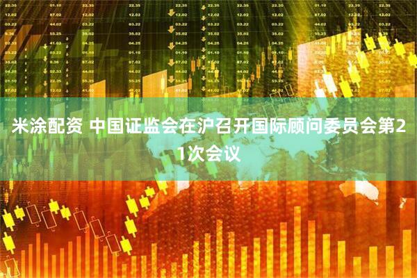 米涂配资 中国证监会在沪召开国际顾问委员会第21次会议
