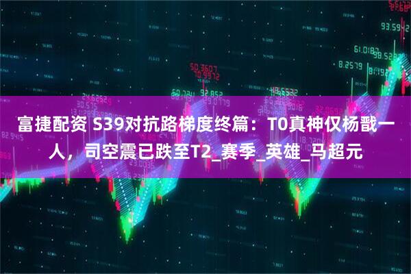 富捷配资 S39对抗路梯度终篇：T0真神仅杨戬一人，司空震已跌至T2_赛季_英雄_马超元