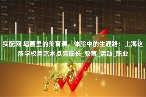 实配网 墙画里的美育课，体验中的生涯路：上海这所学校用艺术点亮成长_教育_活动_职业