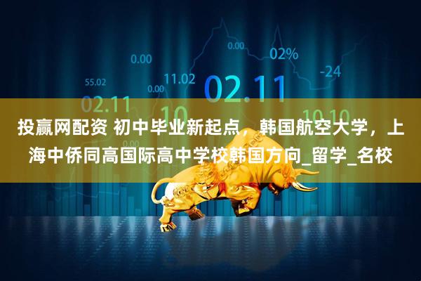 投赢网配资 初中毕业新起点，韩国航空大学，上海中侨同高国际高中学校韩国方向_留学_名校
