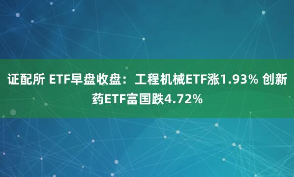证配所 ETF早盘收盘：工程机械ETF涨1.93% 创新药ETF富国跌4.72%