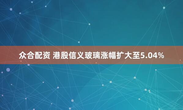 众合配资 港股信义玻璃涨幅扩大至5.04%