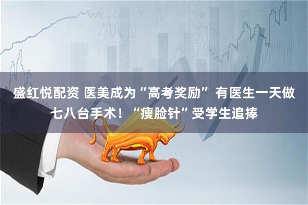 盛红悦配资 医美成为“高考奖励” 有医生一天做七八台手术！“瘦脸针”受学生追捧