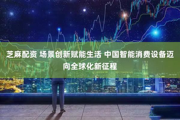 芝麻配资 场景创新赋能生活 中国智能消费设备迈向全球化新征程