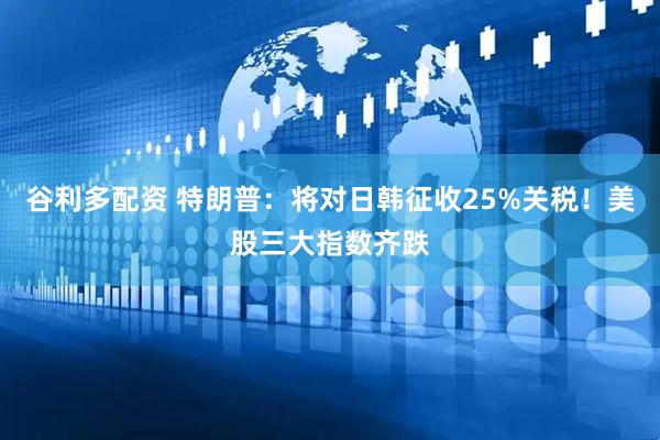 谷利多配资 特朗普：将对日韩征收25%关税！美股三大指数齐跌