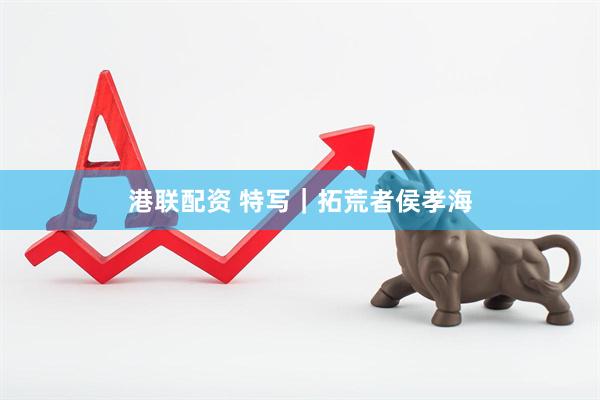 港联配资 特写｜拓荒者侯孝海