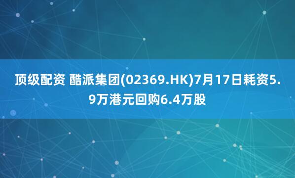 顶级配资 酷派集团(02369.HK)7月17日耗资5.9万港元回购6.4万股