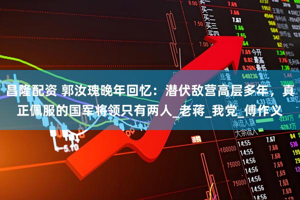 昌隆配资 郭汝瑰晚年回忆：潜伏敌营高层多年，真正佩服的国军将领只有两人_老蒋_我党_傅作义