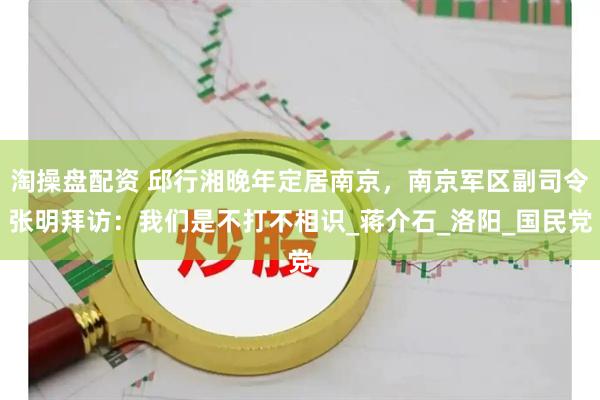 淘操盘配资 邱行湘晚年定居南京，南京军区副司令张明拜访：我们是不打不相识_蒋介石_洛阳_国民党
