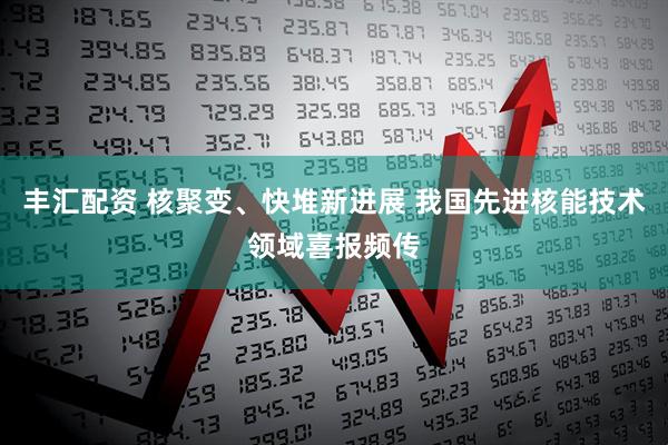 丰汇配资 核聚变、快堆新进展 我国先进核能技术领域喜报频传
