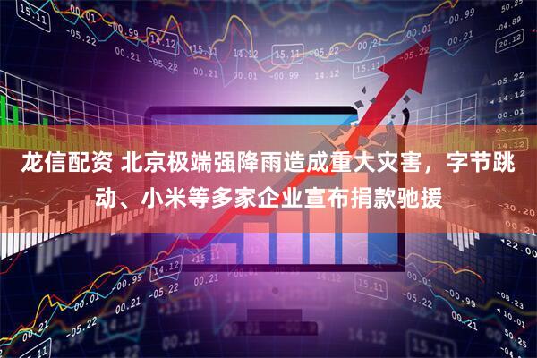 龙信配资 北京极端强降雨造成重大灾害，字节跳动、小米等多家企业宣布捐款驰援