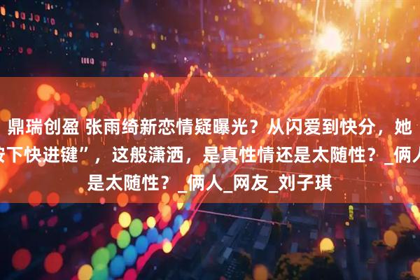 鼎瑞创盈 张雨绮新恋情疑曝光？从闪爱到快分，她的感情总像“按下快进键”，这般潇洒，是真性情还是太随性？_俩人_网友_刘子琪