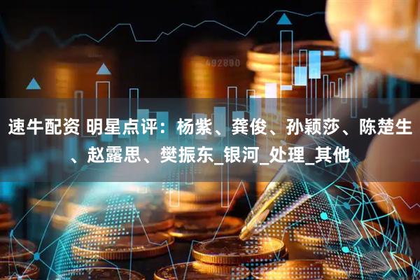 速牛配资 明星点评：杨紫、龚俊、孙颖莎、陈楚生、赵露思、樊振东_银河_处理_其他