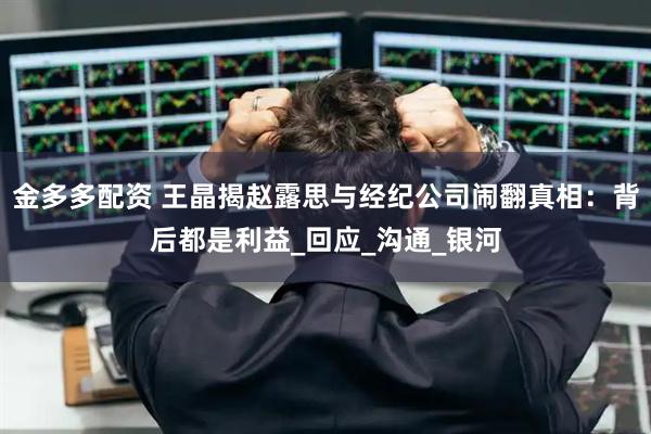 金多多配资 王晶揭赵露思与经纪公司闹翻真相：背后都是利益_回应_沟通_银河