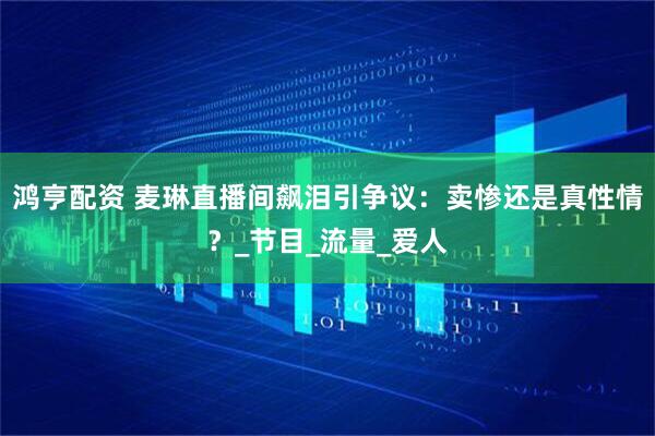鸿亨配资 麦琳直播间飙泪引争议：卖惨还是真性情？_节目_流量_爱人